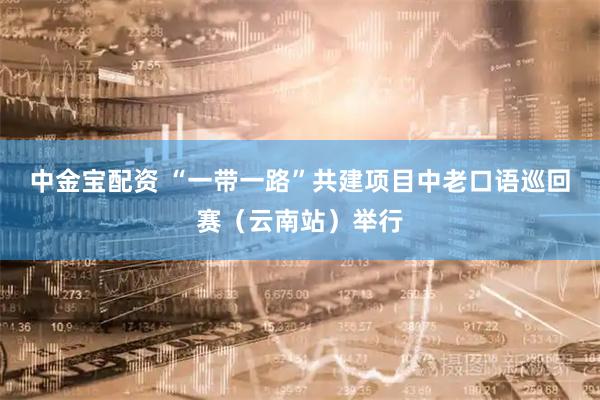 中金宝配资 “一带一路”共建项目中老口语巡回赛（云南站）举行