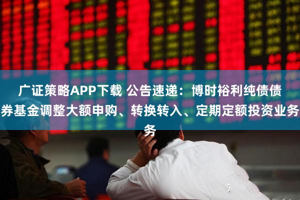 广证策略APP下载 公告速递：博时裕利纯债债券基金调整大额申购、转换转入、定期定额投资业务