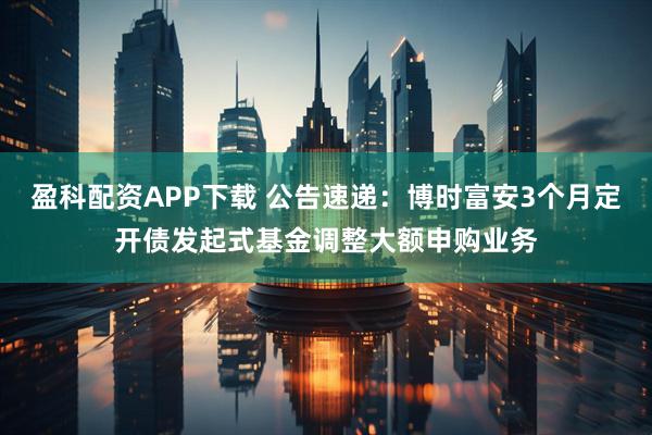 盈科配资APP下载 公告速递：博时富安3个月定开债发起式基金调整大额申购业务