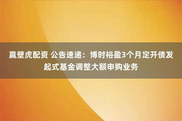 赢壁虎配资 公告速递：博时裕盈3个月定开债发起式基金调整大额申购业务