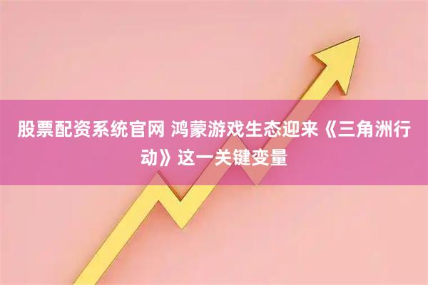 股票配资系统官网 鸿蒙游戏生态迎来《三角洲行动》这一关键变量