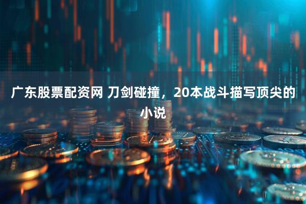 广东股票配资网 刀剑碰撞，20本战斗描写顶尖的小说