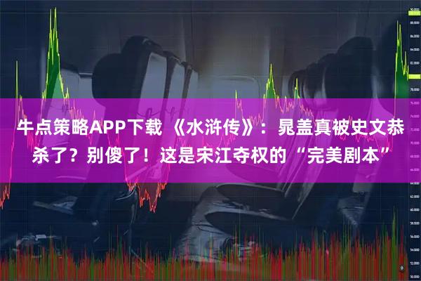 牛点策略APP下载 《水浒传》：晁盖真被史文恭杀了？别傻了！这是宋江夺权的 “完美剧本”