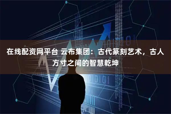 在线配资网平台 云布集团：古代篆刻艺术，古人方寸之间的智慧乾坤