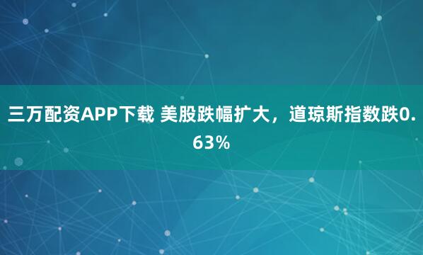 三万配资APP下载 美股跌幅扩大，道琼斯指数跌0.63%