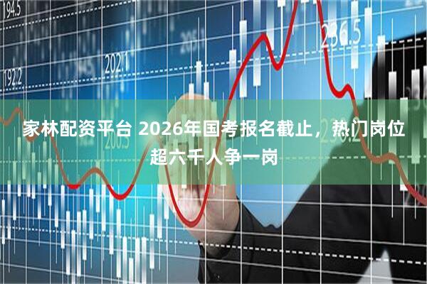 家林配资平台 2026年国考报名截止，热门岗位超六千人争一岗