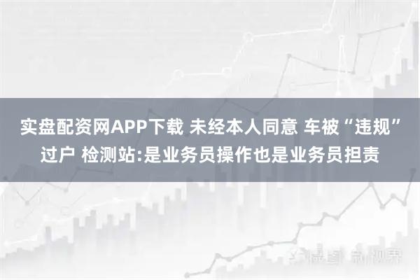 实盘配资网APP下载 未经本人同意 车被“违规”过户 检测站:是业务员操作也是业务员担责