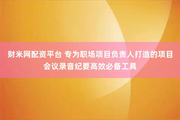 财米网配资平台 专为职场项目负责人打造的项目会议录音纪要高效必备工具