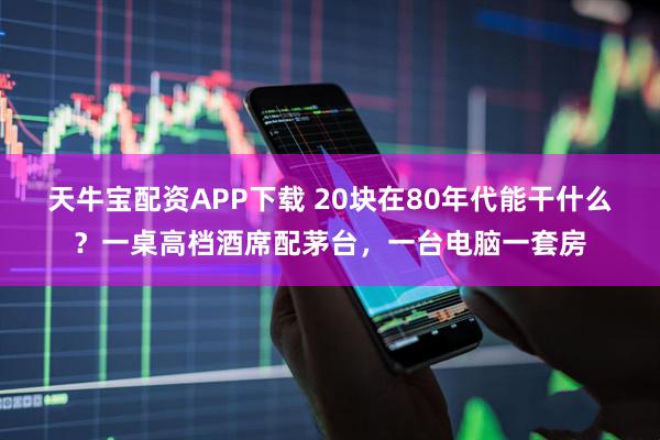 天牛宝配资APP下载 20块在80年代能干什么？一桌高档酒席配茅台，一台电脑一套房