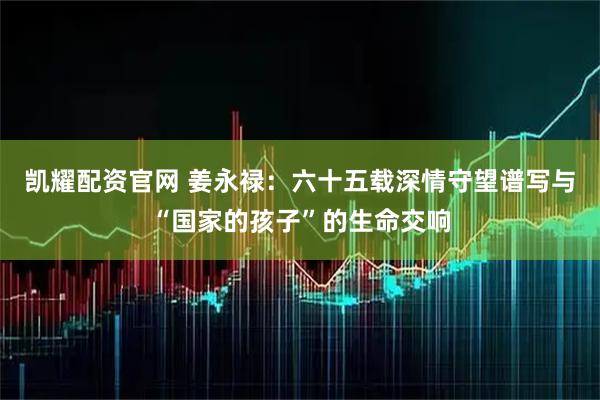 凯耀配资官网 姜永禄：六十五载深情守望谱写与“国家的孩子”的生命交响