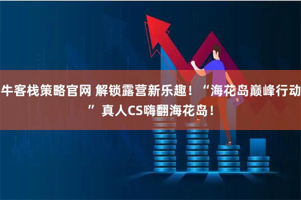 牛客栈策略官网 解锁露营新乐趣！“海花岛巅峰行动” 真人CS嗨翻海花岛！