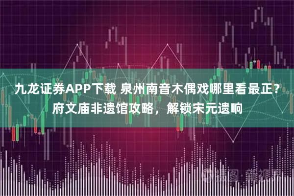 九龙证券APP下载 泉州南音木偶戏哪里看最正？府文庙非遗馆攻略，解锁宋元遗响