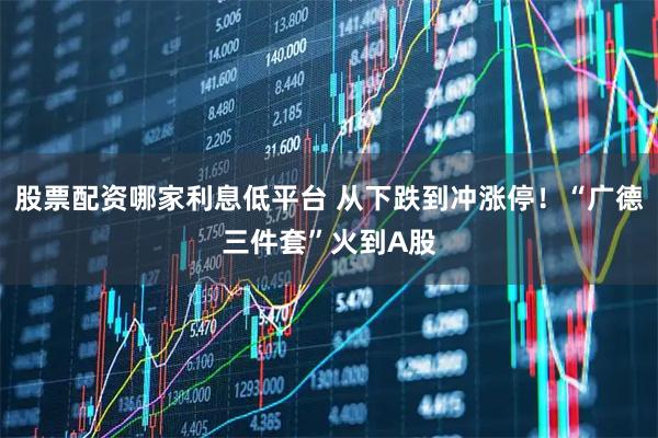 股票配资哪家利息低平台 从下跌到冲涨停！“广德三件套”火到A股