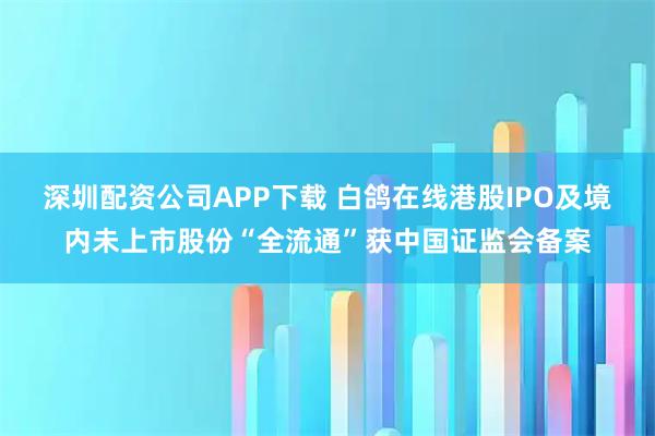 深圳配资公司APP下载 白鸽在线港股IPO及境内未上市股份“全流通”获中国证监会备案
