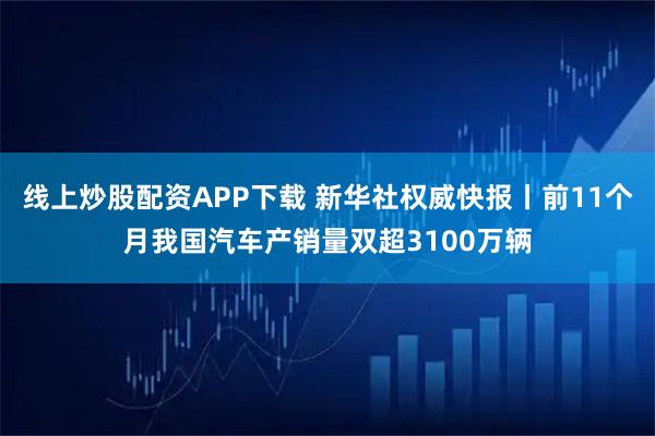 线上炒股配资APP下载 新华社权威快报丨前11个月我国汽车产销量双超3100万辆