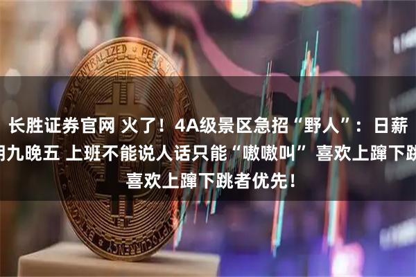 长胜证券官网 火了！4A级景区急招“野人”：日薪200元 朝九晚五 上班不能说人话只能“嗷嗷叫” 喜欢上蹿下跳者优先！