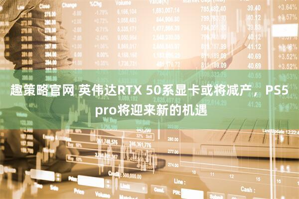 趣策略官网 英伟达RTX 50系显卡或将减产，PS5 pro将迎来新的机遇