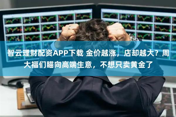 智云理财配资APP下载 金价越涨，店却越大？周大福们瞄向高端生意，不想只卖黄金了