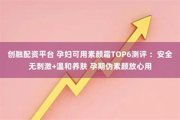 创融配资平台 孕妇可用素颜霜TOP6测评 ：安全无刺激+温和养肤 孕期伪素颜放心用