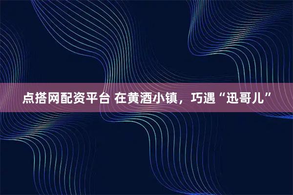 点搭网配资平台 在黄酒小镇，巧遇“迅哥儿”