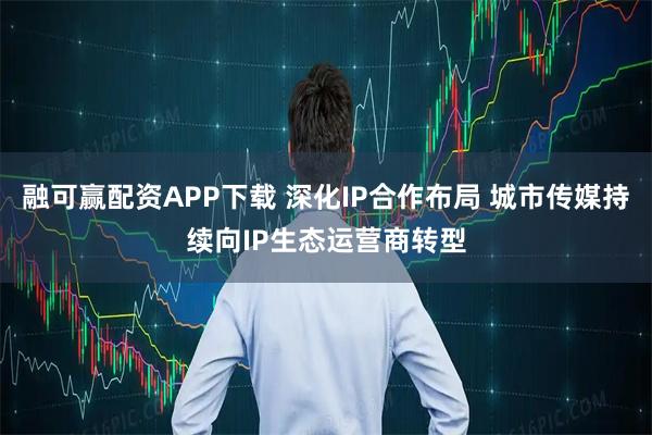 融可赢配资APP下载 深化IP合作布局 城市传媒持续向IP生态运营商转型