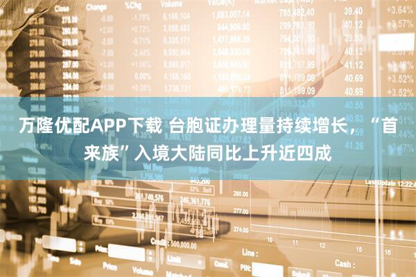 万隆优配APP下载 台胞证办理量持续增长，“首来族”入境大陆同比上升近四成