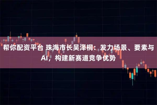 帮你配资平台 珠海市长吴泽桐：发力场景、要素与AI，构建新赛道竞争优势