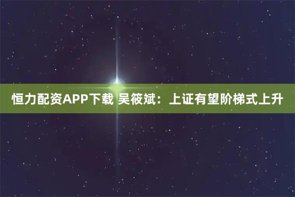 恒力配资APP下载 吴筱斌:上证有望阶梯式上升