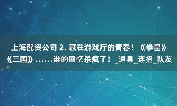 上海配资公司 2. 藏在游戏厅的青春!《拳皇》《三国》……谁的回忆杀疯了!_道具_连招_队友