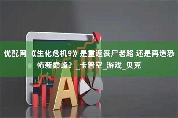 优配网 《生化危机9》是重返丧尸老路 还是再造恐怖新巅峰？_卡普空_游戏_贝克