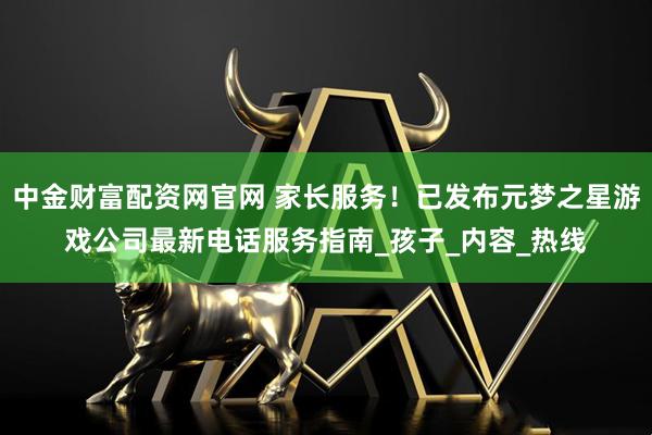 中金财富配资网官网 家长服务！已发布元梦之星游戏公司最新电话服务指南_孩子_内容_热线