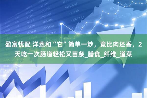 盈富忧配 洋葱和“它”简单一炒,竟比肉还香,2天吃一次肠道轻松又苗条_膳食_纤维_道菜