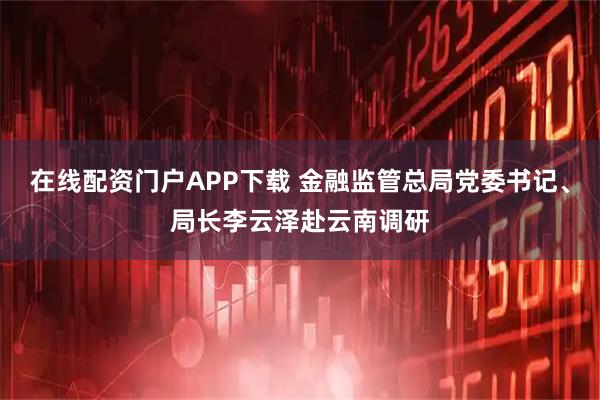 在线配资门户APP下载 金融监管总局党委书记、局长李云泽赴云南调研