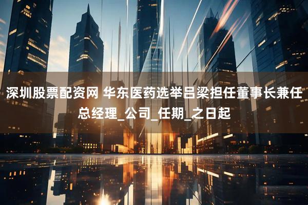深圳股票配资网 华东医药选举吕梁担任董事长兼任总经理_公司_任期_之日起