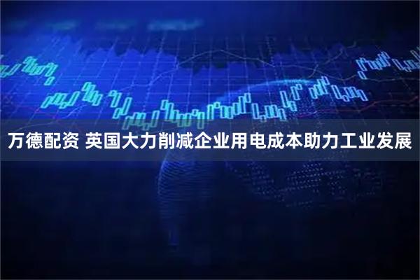 万德配资 英国大力削减企业用电成本助力工业发展