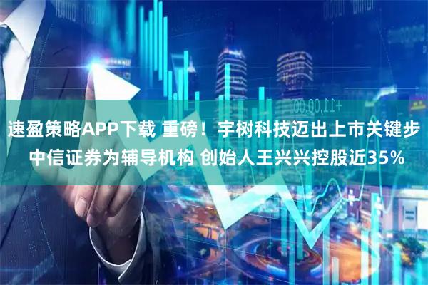 速盈策略APP下载 重磅！宇树科技迈出上市关键步 中信证券为辅导机构 创始人王兴兴控股近35%