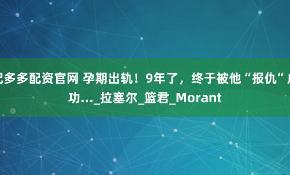 配多多配资官网 孕期出轨！9年了，终于被他“报仇”成功..._拉塞尔_篮君_Morant