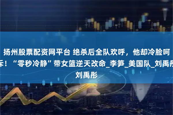 扬州股票配资网平台 绝杀后全队欢呼，他却冷脸呵斥！“零秒冷静”带女篮逆天改命_李笋_美国队_刘禹彤