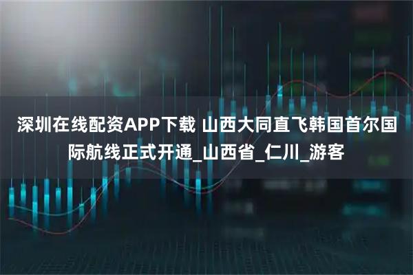 深圳在线配资APP下载 山西大同直飞韩国首尔国际航线正式开通_山西省_仁川_游客