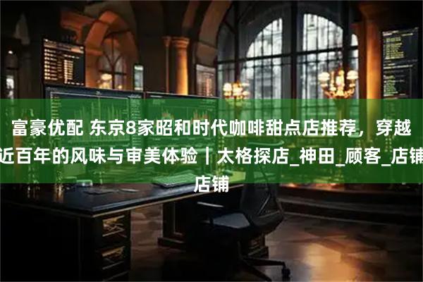 富豪优配 东京8家昭和时代咖啡甜点店推荐，穿越近百年的风味与审美体验｜太格探店_神田_顾客_店铺