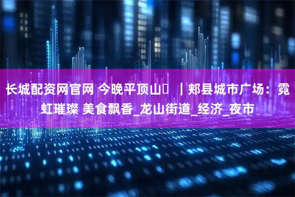 长城配资网官网 今晚平顶山㊸｜郏县城市广场：霓虹璀璨 美食飘香_龙山街道_经济_夜市