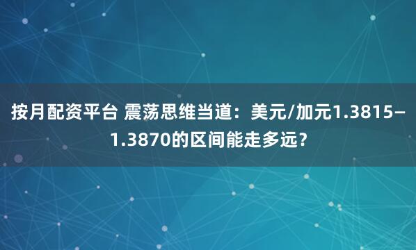 按月配资平台 震荡思维当道：美元/加元1.3815—1.3870的区间能走多远？