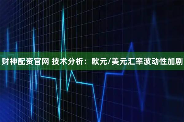 财神配资官网 技术分析：欧元/美元汇率波动性加剧