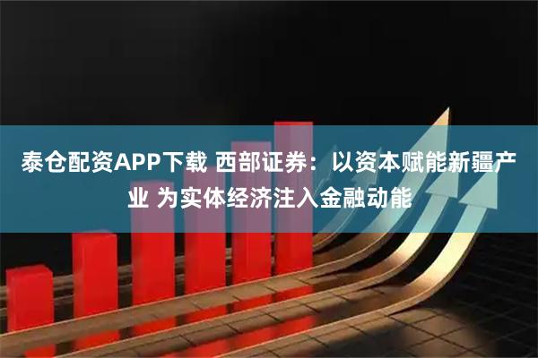 泰仓配资APP下载 西部证券：以资本赋能新疆产业 为实体经济注入金融动能