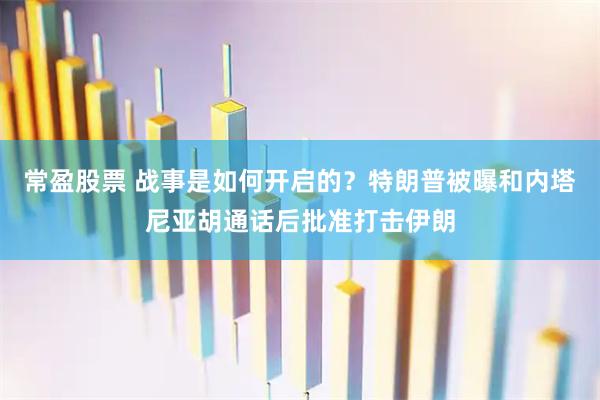常盈股票 战事是如何开启的？特朗普被曝和内塔尼亚胡通话后批准打击伊朗