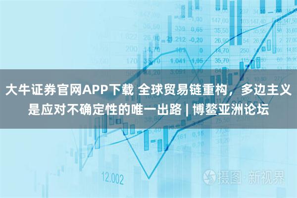 大牛证券官网APP下载 全球贸易链重构，多边主义是应对不确定性的唯一出路 | 博鳌亚洲论坛